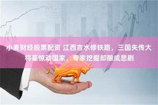 小麦财经股票配资 江西吉水修铁路，三国失传大将墓惊动国家，专家挖掘却酿成悲剧