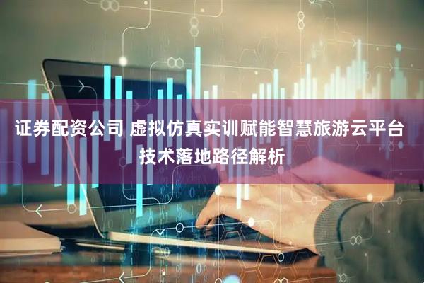 证券配资公司 虚拟仿真实训赋能智慧旅游云平台 技术落地路径解析
