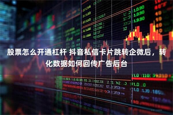 股票怎么开通杠杆 抖音私信卡片跳转企微后，转化数据如何回传广告后台