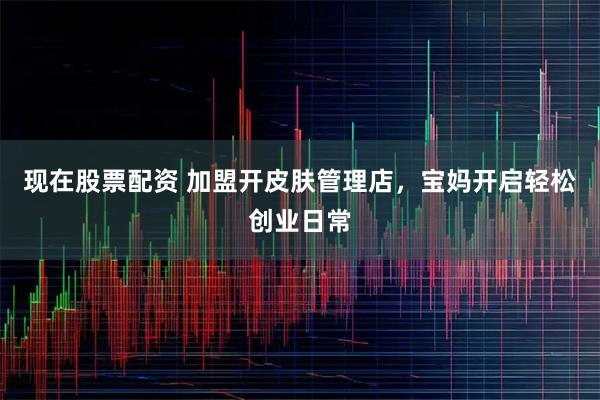 现在股票配资 加盟开皮肤管理店，宝妈开启轻松创业日常