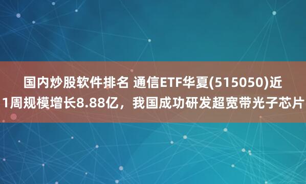 国内炒股软件排名 通信ETF华夏(515050)近1周规模增长8.88亿，我国成功研发超宽带光子芯片