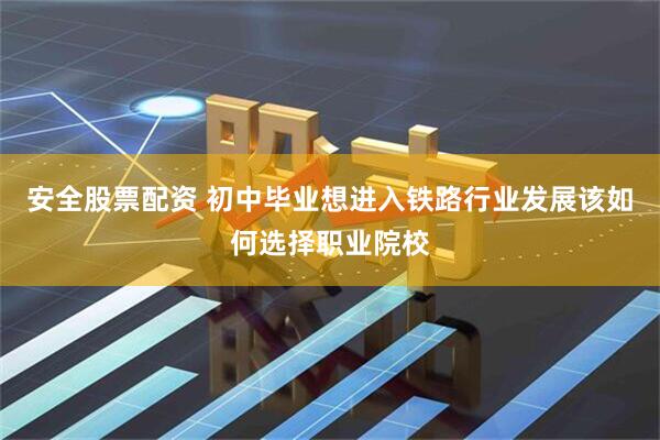 安全股票配资 初中毕业想进入铁路行业发展该如何选择职业院校