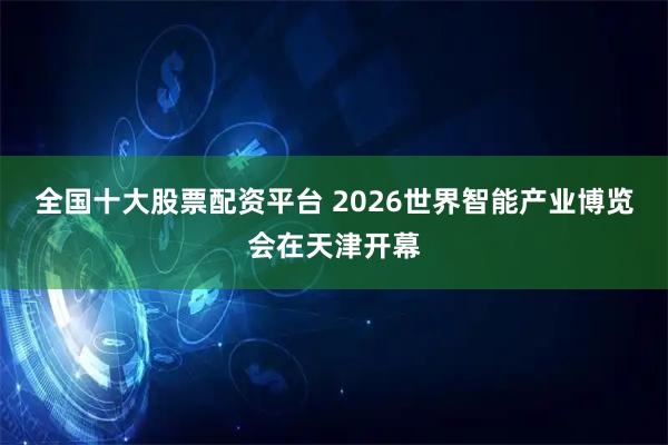 全国十大股票配资平台 2026世界智能产业博览会在天津开幕