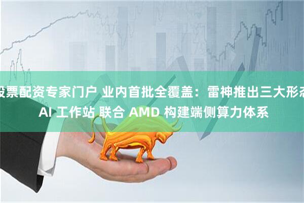 股票配资专家门户 业内首批全覆盖：雷神推出三大形态 AI 工作站 联合 AMD 构建端侧算力体系