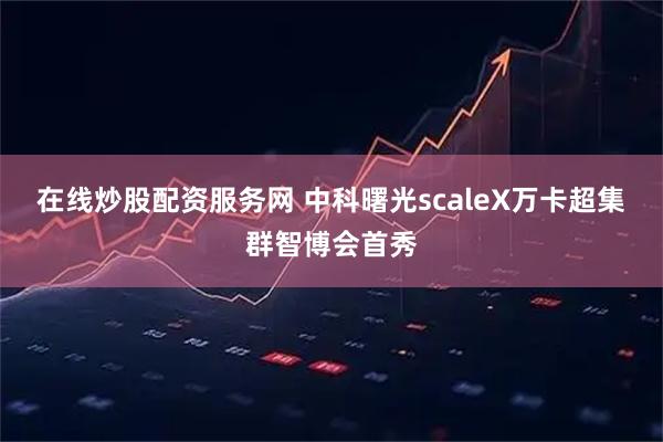 在线炒股配资服务网 中科曙光scaleX万卡超集群智博会首秀