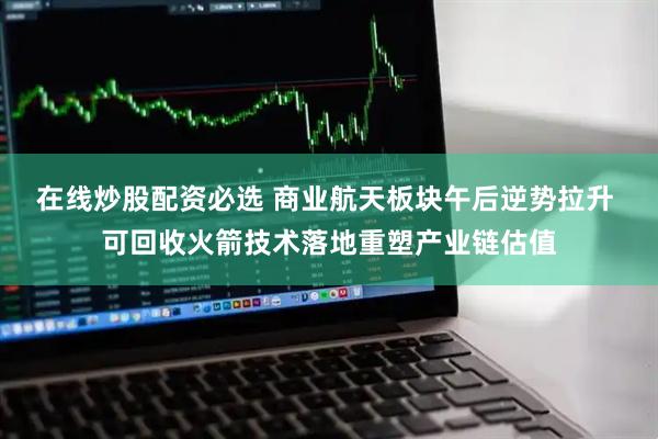在线炒股配资必选 商业航天板块午后逆势拉升 可回收火箭技术落地重塑产业链估值