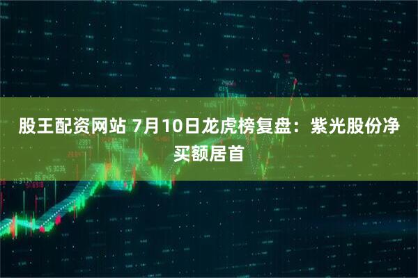股王配资网站 7月10日龙虎榜复盘：紫光股份净买额居首