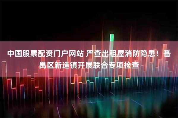 中国股票配资门户网站 严查出租屋消防隐患！番禺区新造镇开展联合专项检查