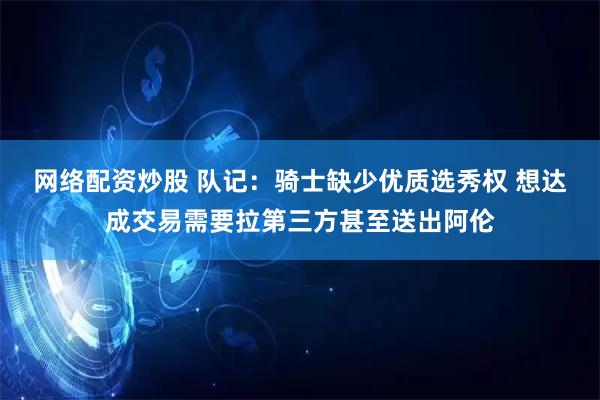 网络配资炒股 队记：骑士缺少优质选秀权 想达成交易需要拉第三方甚至送出阿伦
