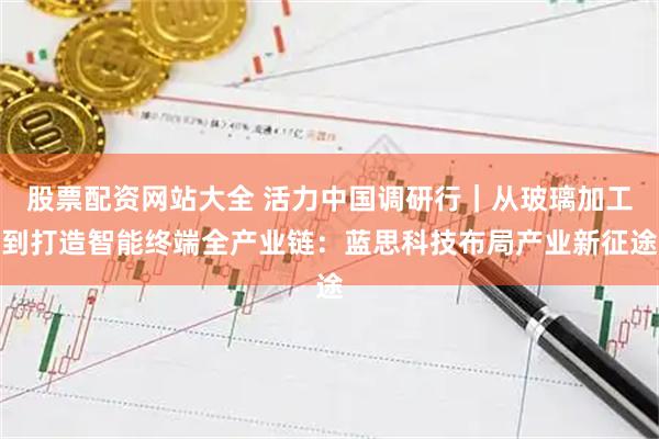 股票配资网站大全 活力中国调研行｜从玻璃加工到打造智能终端全产业链：蓝思科技布局产业新征途