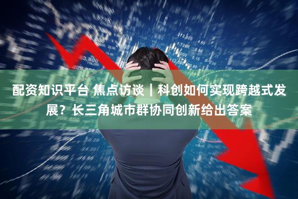 配资知识平台 焦点访谈｜科创如何实现跨越式发展？长三角城市群协同创新给出答案