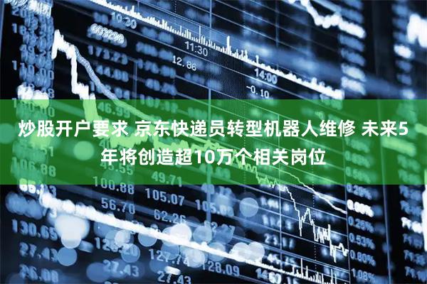 炒股开户要求 京东快递员转型机器人维修 未来5年将创造超10万个相关岗位