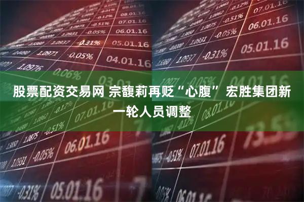 股票配资交易网 宗馥莉再贬“心腹” 宏胜集团新一轮人员调整