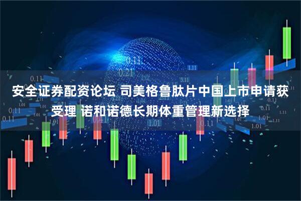 安全证券配资论坛 司美格鲁肽片中国上市申请获受理 诺和诺德长期体重管理新选择