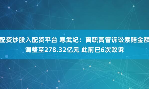 配资炒股入配资平台 寒武纪：离职高管诉讼索赔金额调整至278.32亿元 此前已6次败诉