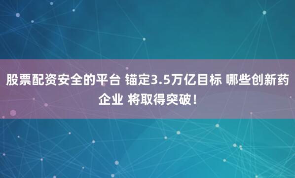 股票配资安全的平台 锚定3.5万亿目标 哪些创新药企业 将取得突破！